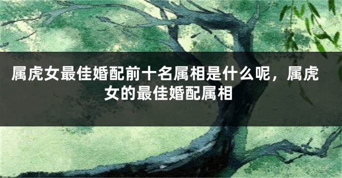 属虎女最佳婚配前十名属相是什么呢，属虎女的最佳婚配属相