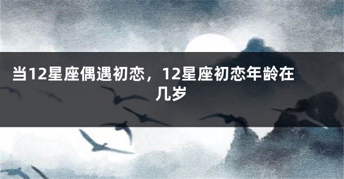 当12星座偶遇初恋，12星座初恋年龄在几岁