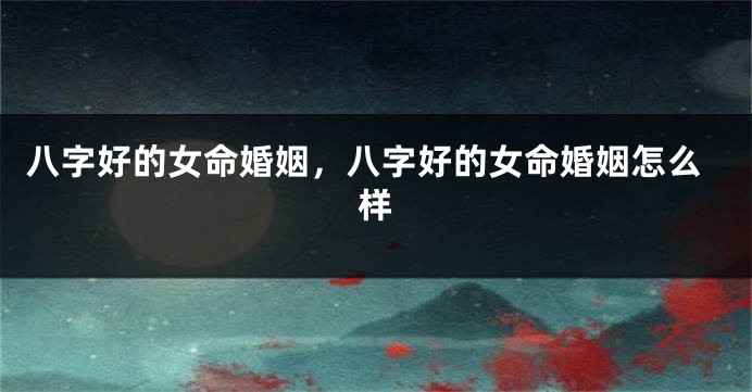 八字好的女命婚姻，八字好的女命婚姻怎么样