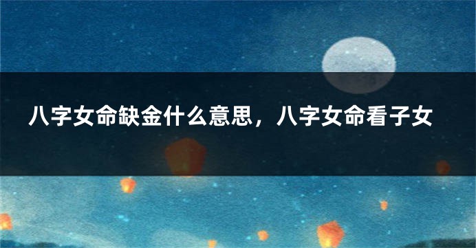 八字女命缺金什么意思，八字女命看子女