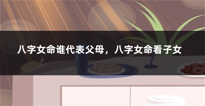 八字女命谁代表父母，八字女命看子女