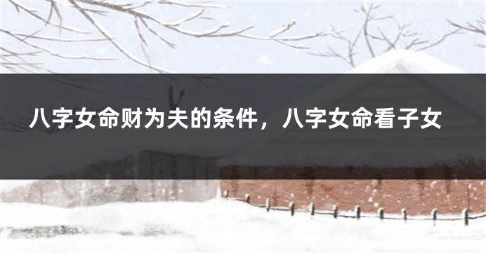 八字女命财为夫的条件，八字女命看子女