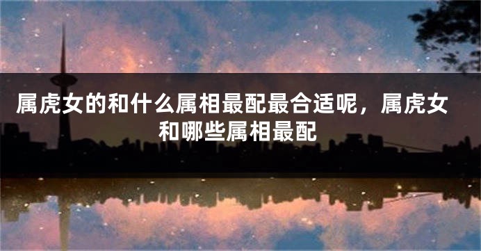 属虎女的和什么属相最配最合适呢，属虎女和哪些属相最配