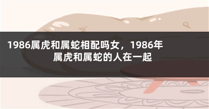 1986属虎和属蛇相配吗女，1986年属虎和属蛇的人在一起