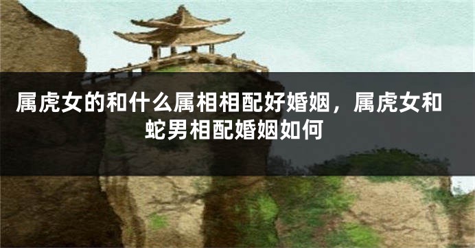属虎女的和什么属相相配好婚姻，属虎女和蛇男相配婚姻如何