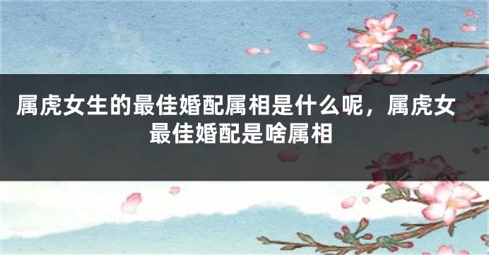 属虎女生的最佳婚配属相是什么呢，属虎女最佳婚配是啥属相