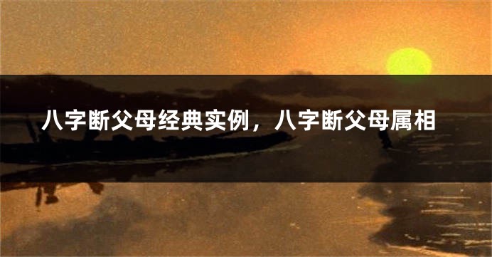 八字断父母经典实例，八字断父母属相
