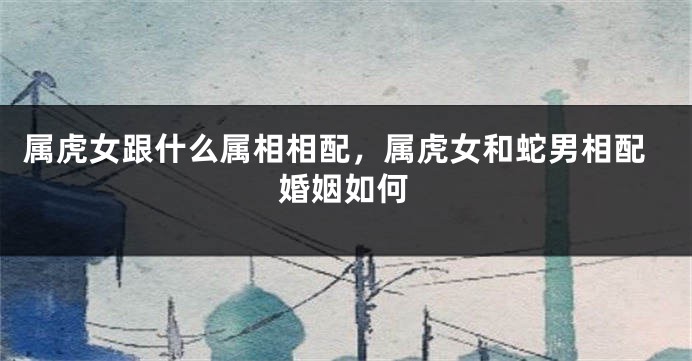 属虎女跟什么属相相配，属虎女和蛇男相配婚姻如何