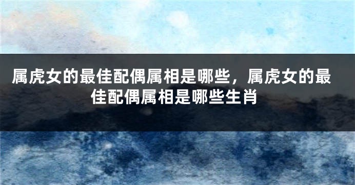 属虎女的最佳配偶属相是哪些，属虎女的最佳配偶属相是哪些生肖