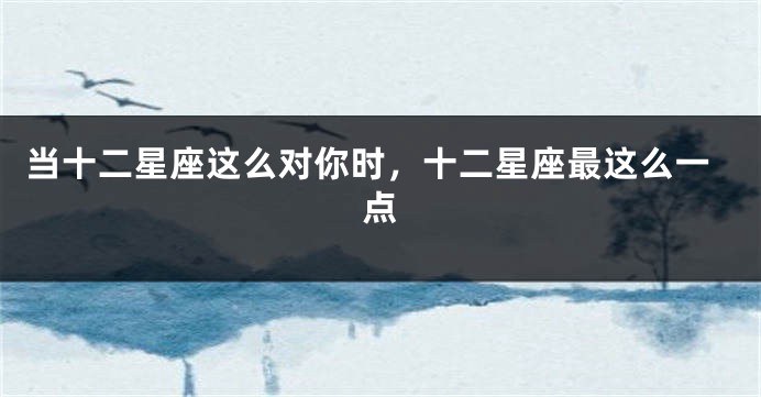 当十二星座这么对你时，十二星座最这么一点