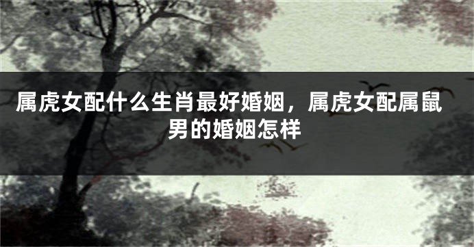 属虎女配什么生肖最好婚姻，属虎女配属鼠男的婚姻怎样