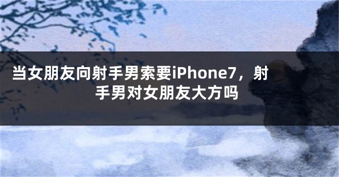 当女朋友向射手男索要iPhone7，射手男对女朋友大方吗