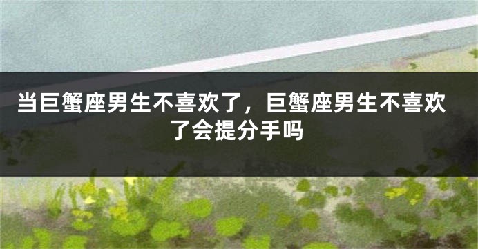 当巨蟹座男生不喜欢了，巨蟹座男生不喜欢了会提分手吗