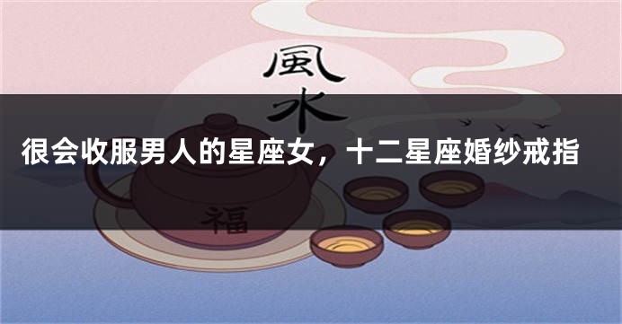 很会收服男人的星座女，十二星座婚纱戒指