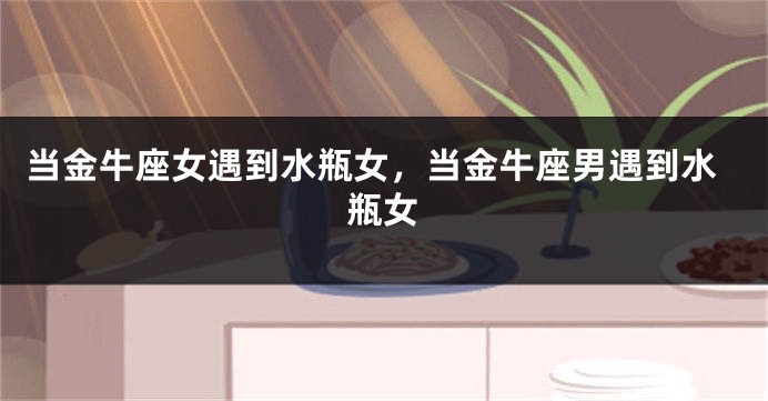 当金牛座女遇到水瓶女，当金牛座男遇到水瓶女