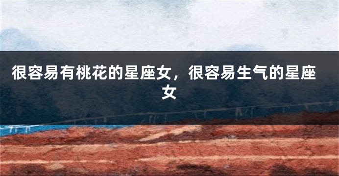 很容易有桃花的星座女，很容易生气的星座女