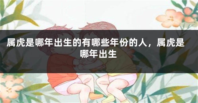 属虎是哪年出生的有哪些年份的人，属虎是哪年出生