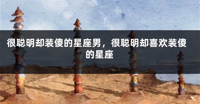 很聪明却装傻的星座男，很聪明却喜欢装傻的星座