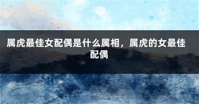 属虎最佳女配偶是什么属相，属虎的女最佳配偶