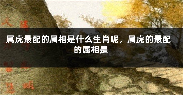 属虎最配的属相是什么生肖呢，属虎的最配的属相是