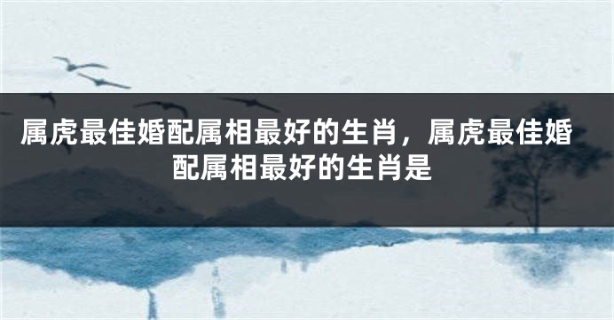 属虎最佳婚配属相最好的生肖，属虎最佳婚配属相最好的生肖是