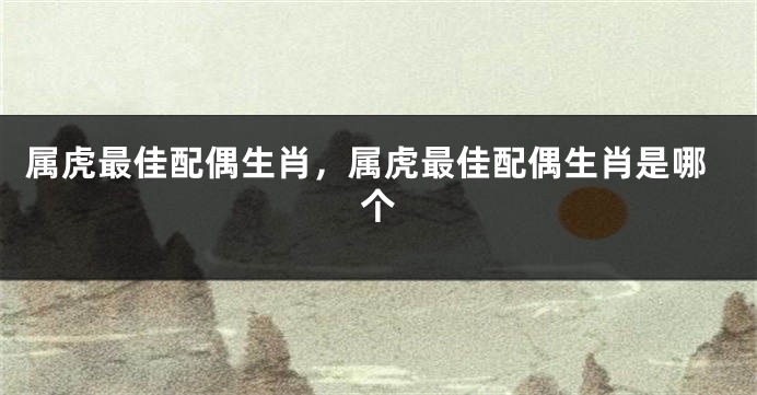 属虎最佳配偶生肖，属虎最佳配偶生肖是哪个