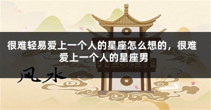 很难轻易爱上一个人的星座怎么想的，很难爱上一个人的星座男