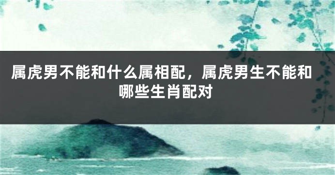 属虎男不能和什么属相配，属虎男生不能和哪些生肖配对