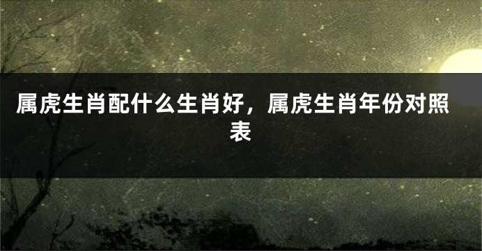 属虎生肖配什么生肖好，属虎生肖年份对照表