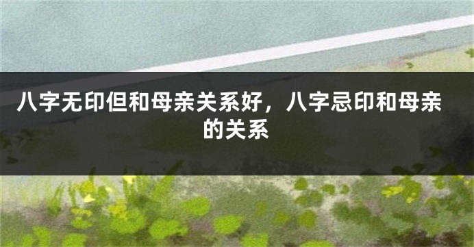 八字无印但和母亲关系好，八字忌印和母亲的关系