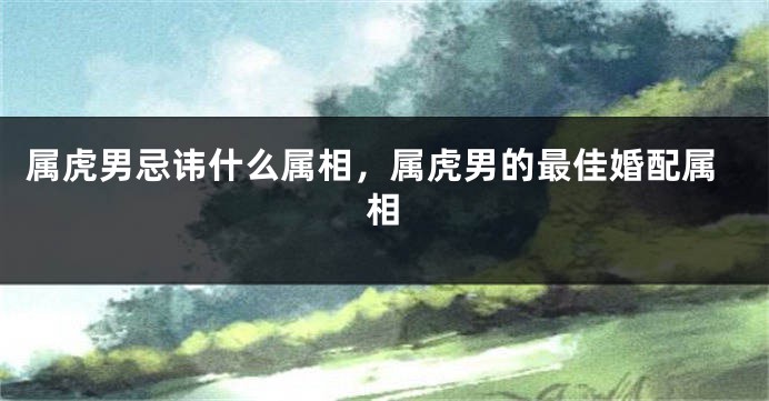 属虎男忌讳什么属相，属虎男的最佳婚配属相