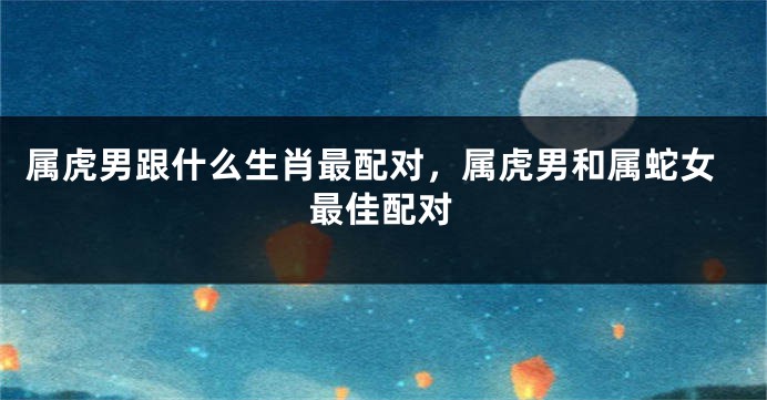 属虎男跟什么生肖最配对，属虎男和属蛇女最佳配对