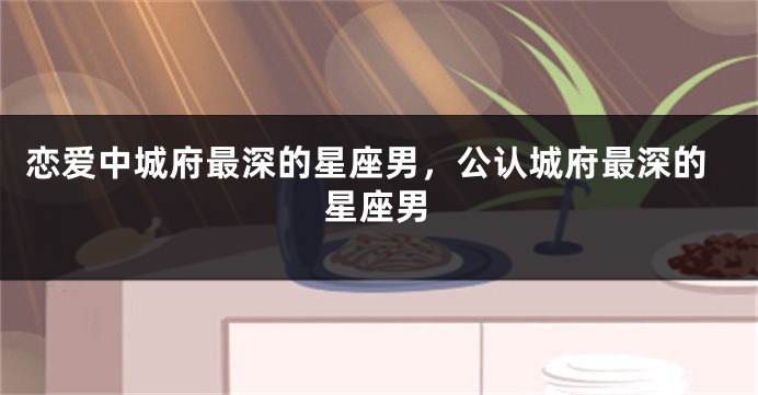 恋爱中城府最深的星座男，公认城府最深的星座男