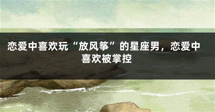 恋爱中喜欢玩“放风筝”的星座男，恋爱中喜欢被掌控