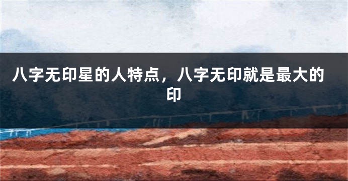 八字无印星的人特点，八字无印就是最大的印