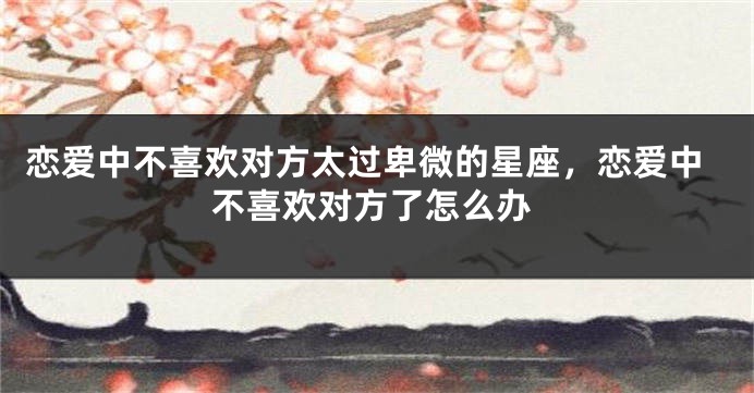 恋爱中不喜欢对方太过卑微的星座，恋爱中不喜欢对方了怎么办