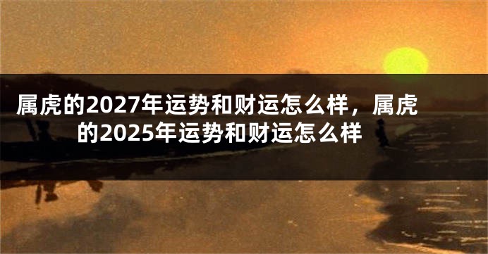 属虎的2027年运势和财运怎么样，属虎的2025年运势和财运怎么样