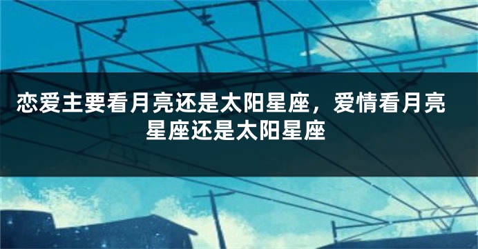 恋爱主要看月亮还是太阳星座，爱情看月亮星座还是太阳星座