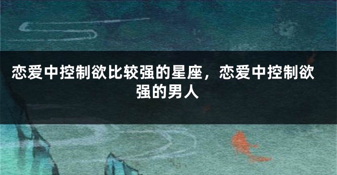 恋爱中控制欲比较强的星座，恋爱中控制欲强的男人
