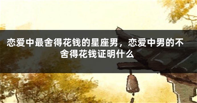 恋爱中最舍得花钱的星座男，恋爱中男的不舍得花钱证明什么