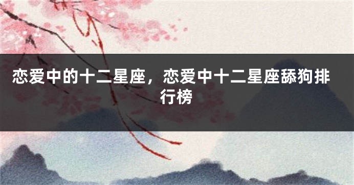 恋爱中的十二星座，恋爱中十二星座舔狗排行榜