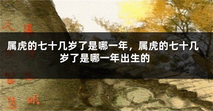 属虎的七十几岁了是哪一年，属虎的七十几岁了是哪一年出生的