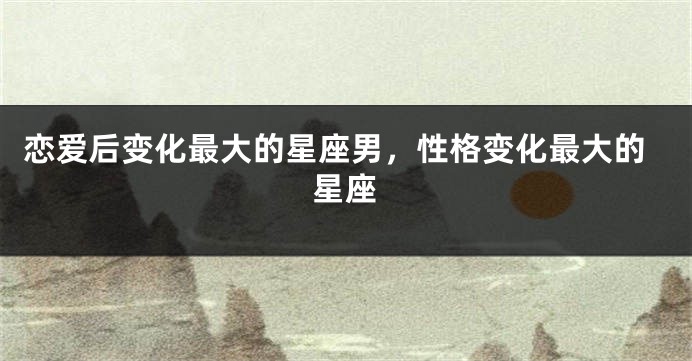 恋爱后变化最大的星座男，性格变化最大的星座