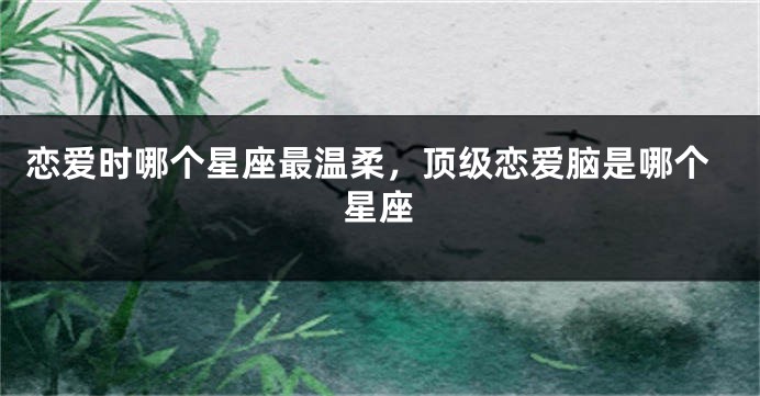 恋爱时哪个星座最温柔，顶级恋爱脑是哪个星座