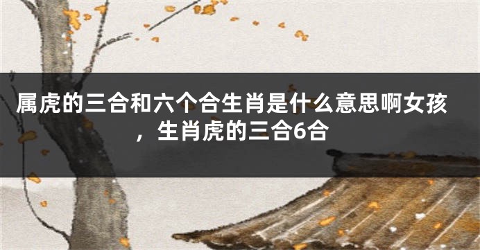 属虎的三合和六个合生肖是什么意思啊女孩，生肖虎的三合6合