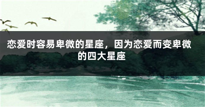 恋爱时容易卑微的星座，因为恋爱而变卑微的四大星座