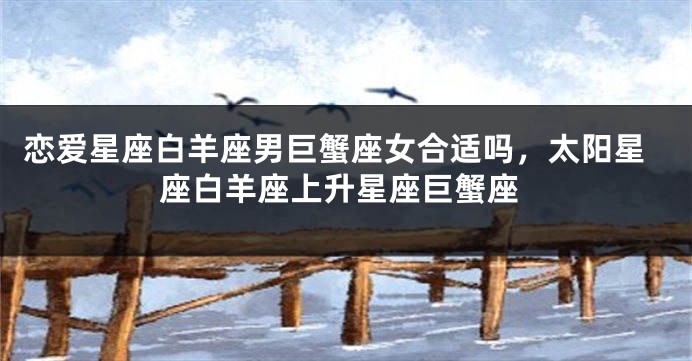 恋爱星座白羊座男巨蟹座女合适吗，太阳星座白羊座上升星座巨蟹座
