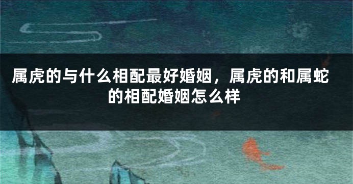 属虎的与什么相配最好婚姻，属虎的和属蛇的相配婚姻怎么样