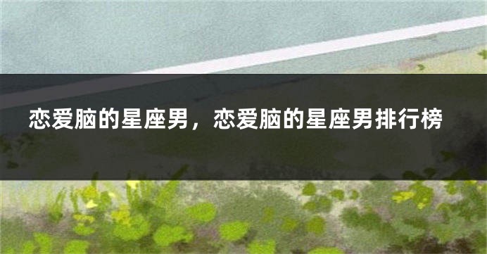 恋爱脑的星座男，恋爱脑的星座男排行榜