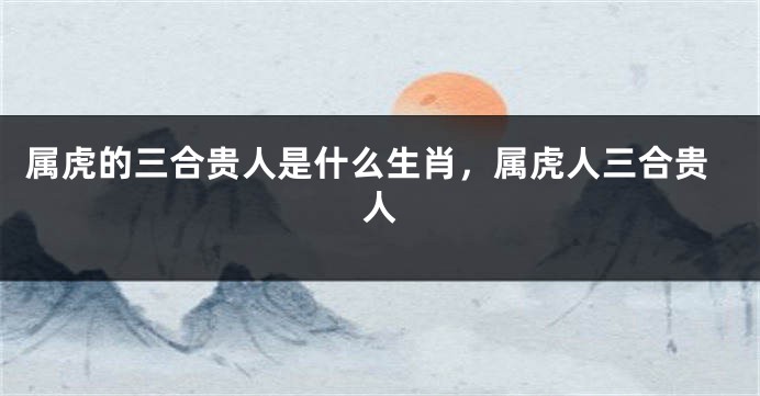 属虎的三合贵人是什么生肖，属虎人三合贵人